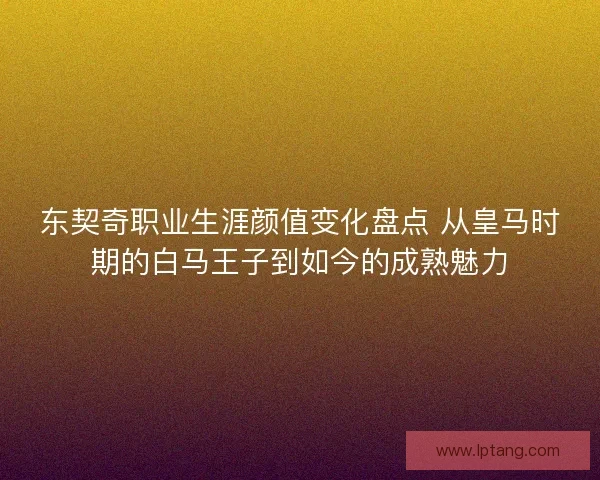东契奇职业生涯颜值变化盘点 从皇马时期的白马王子到如今的成熟魅力