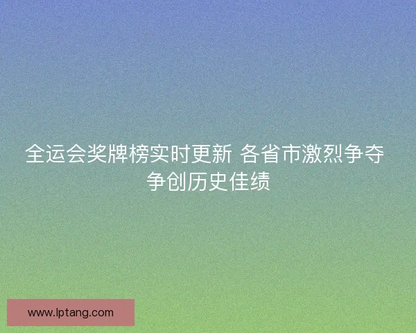 全运会奖牌榜实时更新 各省市激烈争夺 争创历史佳绩