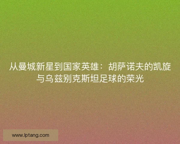 从曼城新星到国家英雄：胡萨诺夫的凯旋与乌兹别克斯坦足球的荣光