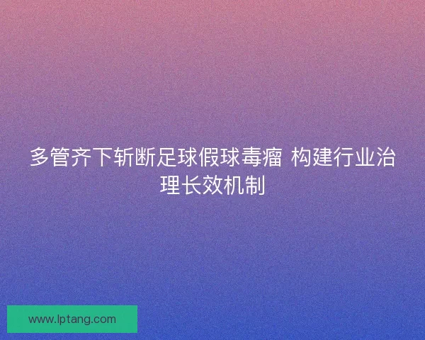 多管齐下斩断足球假球毒瘤 构建行业治理长效机制