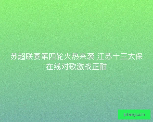 苏超联赛第四轮火热来袭 江苏十三太保在线对歌激战正酣