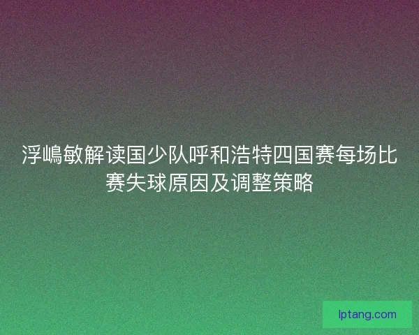 浮嶋敏解读国少队呼和浩特四国赛每场比赛失球原因及调整策略