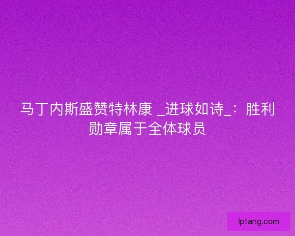 马丁内斯盛赞特林康 _进球如诗_：胜利勋章属于全体球员