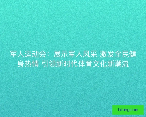 军人运动会：展示军人风采 激发全民健身热情 引领新时代体育文化新潮流