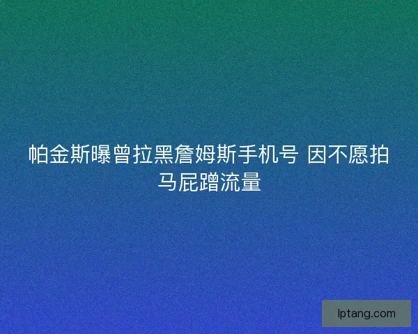 帕金斯曝曾拉黑詹姆斯手机号 因不愿拍马屁蹭流量