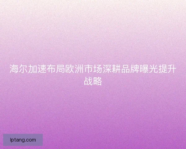 海尔加速布局欧洲市场深耕品牌曝光提升战略