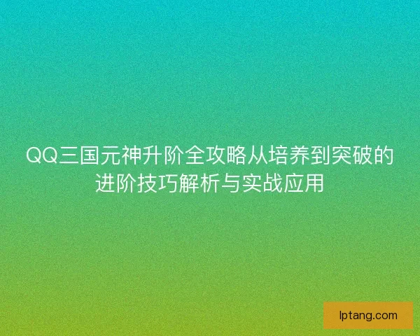 QQ三国元神升阶全攻略从培养到突破的进阶技巧解析与实战应用