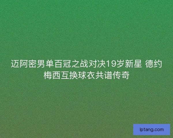 迈阿密男单百冠之战对决19岁新星 德约梅西互换球衣共谱传奇