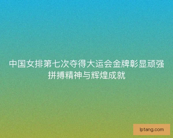 中国女排第七次夺得大运会金牌彰显顽强拼搏精神与辉煌成就