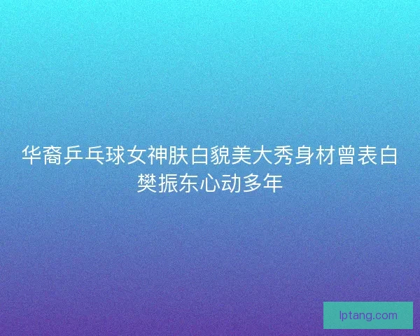 华裔乒乓球女神肤白貌美大秀身材曾表白樊振东心动多年