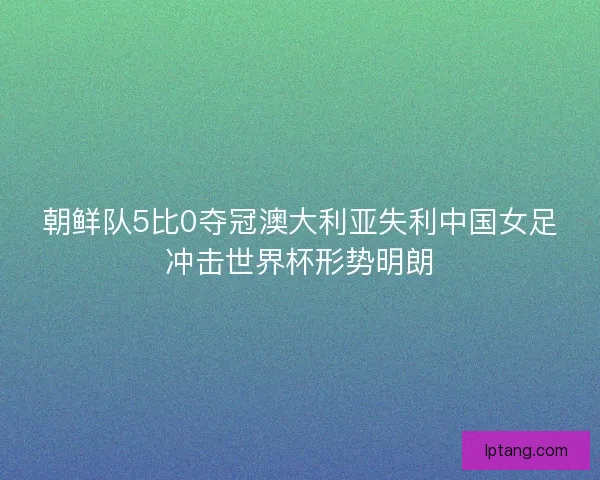 朝鲜队5比0夺冠澳大利亚失利中国女足冲击世界杯形势明朗