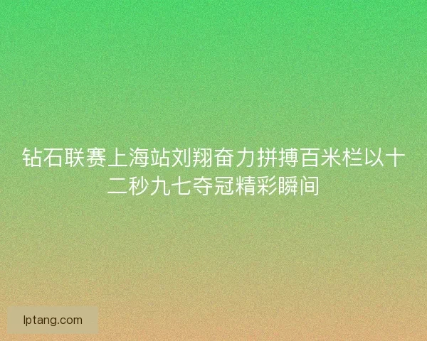 钻石联赛上海站刘翔奋力拼搏百米栏以十二秒九七夺冠精彩瞬间