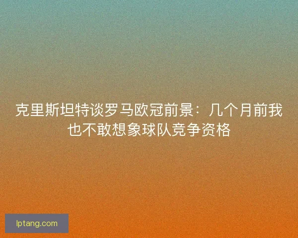 克里斯坦特谈罗马欧冠前景：几个月前我也不敢想象球队竞争资格