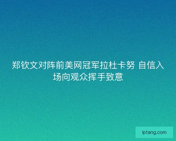 郑钦文对阵前美网冠军拉杜卡努 自信入场向观众挥手致意