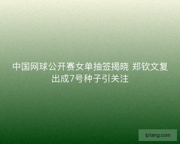 中国网球公开赛女单抽签揭晓 郑钦文复出成7号种子引关注