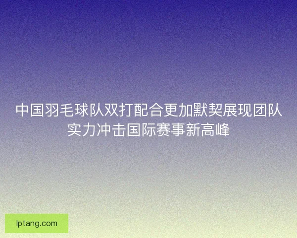 中国羽毛球队双打配合更加默契展现团队实力冲击国际赛事新高峰
