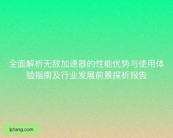 全面解析无敌加速器的性能优势与使用体验指南及行业发展前景探析报告