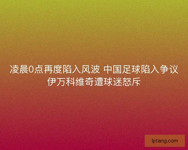 凌晨0点再度陷入风波 中国足球陷入争议伊万科维奇遭球迷怒斥
